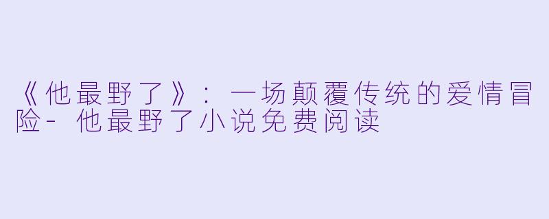 《他最野了》：一场颠覆传统的爱情冒险-他最野了小说免费阅读