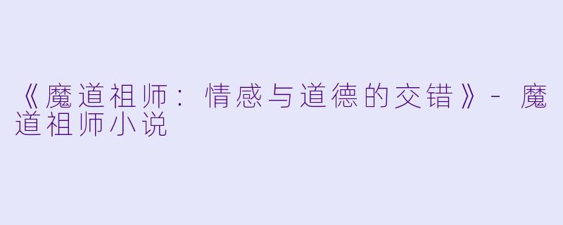 《魔道祖师：情感与道德的交错》-魔道祖师小说