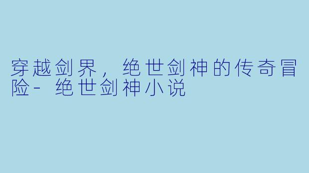 穿越剑界，绝世剑神的传奇冒险-绝世剑神小说