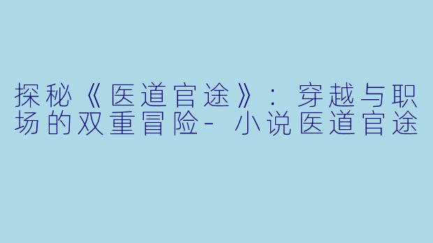 探秘《医道官途》：穿越与职场的双重冒险-小说医道官途