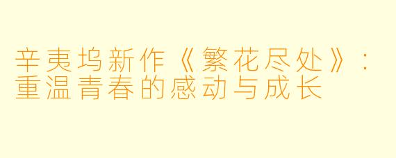 辛夷坞新作《繁花尽处》：重温青春的感动与成长