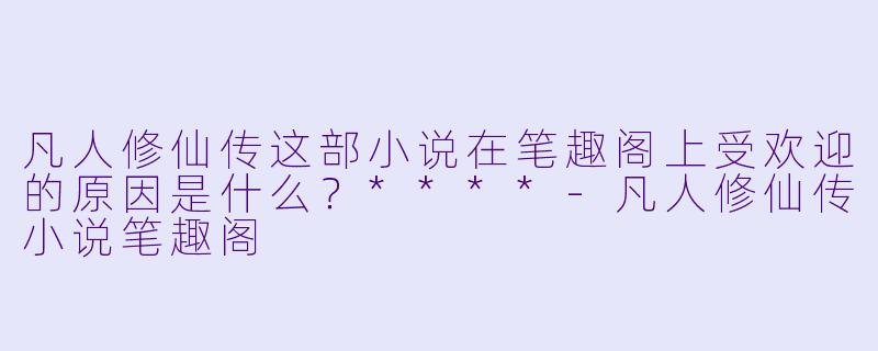 凡人修仙传这部小说在笔趣阁上受欢迎的原因是什么?****