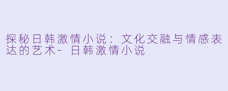 探秘日韩激情小说：文化交融与情感表达的艺术-日韩激情小说
