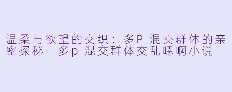 温柔与欲望的交织:多P混交群体的亲密探秘