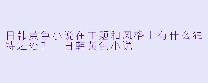 日韩黄色小说在主题和风格上有什么独特之处?