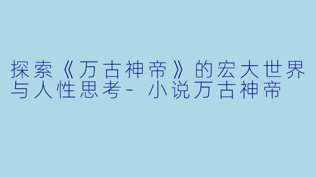 探索《万古神帝》的宏大世界与人性思考-小说万古神帝