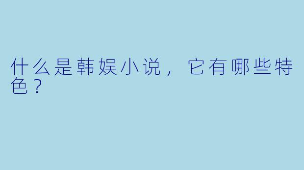 什么是韩娱小说,它有哪些特色?