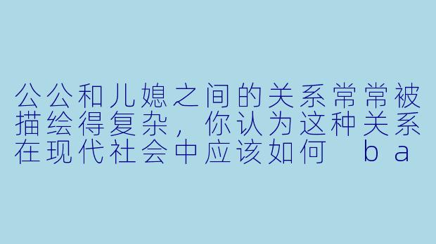 公公和儿媳之间的关系常常被描绘得复杂,你认为这种关系在现代社会中应该如何 balance?****