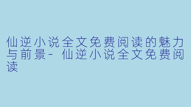 仙逆小说全文免费阅读的魅力与前景-仙逆小说全文免费阅读