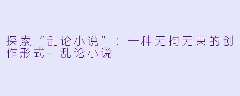 探索“乱论小说”:一种无拘无束的创作形式
