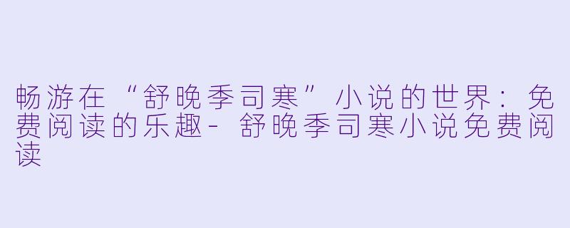 畅游在“舒晚季司寒”小说的世界：免费阅读的乐趣-舒晚季司寒小说免费阅读