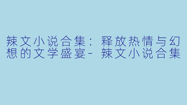 辣文小说合集：释放热情与幻想的文学盛宴-辣文小说合集