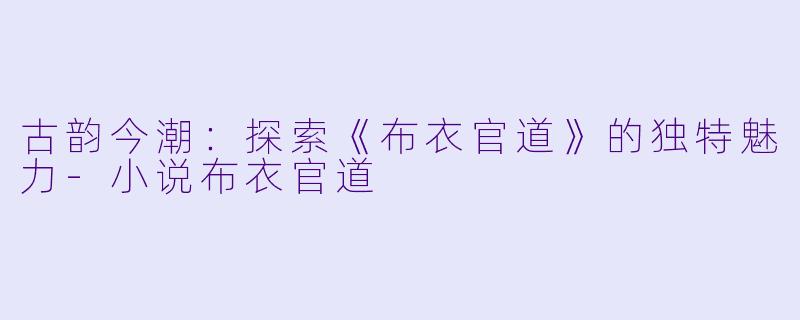 古韵今潮：探索《布衣官道》的独特魅力-小说布衣官道