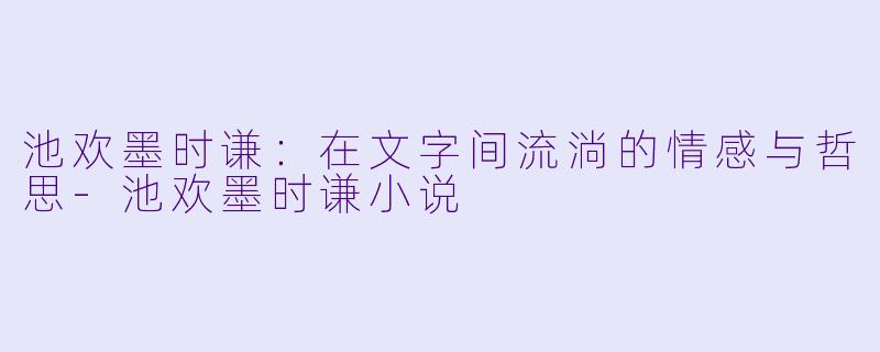 池欢墨时谦：在文字间流淌的情感与哲思-池欢墨时谦小说
