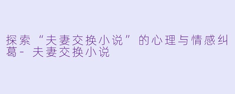 探索“夫妻交换小说”的心理与情感纠葛-夫妻交换小说