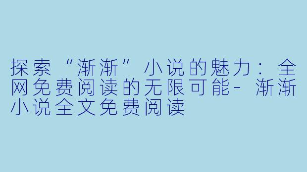 探索“渐渐”小说的魅力：全网免费阅读的无限可能-渐渐小说全文免费阅读