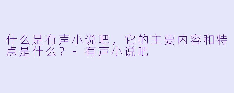 什么是有声小说吧,它的主要内容和特点是什么?