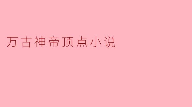 什么是《万古神帝》,这部小说主要讲述了什么故事?