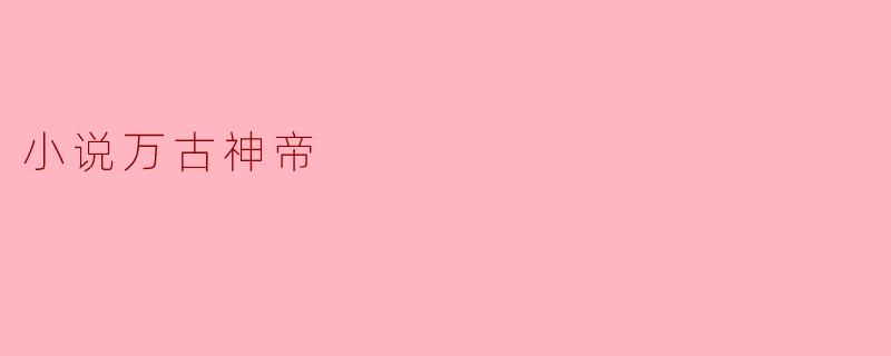 探索《万古神帝》的宏大世界与人性思考