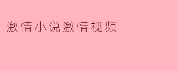 什么是激情小说激情视频,它们有什么特别之处?