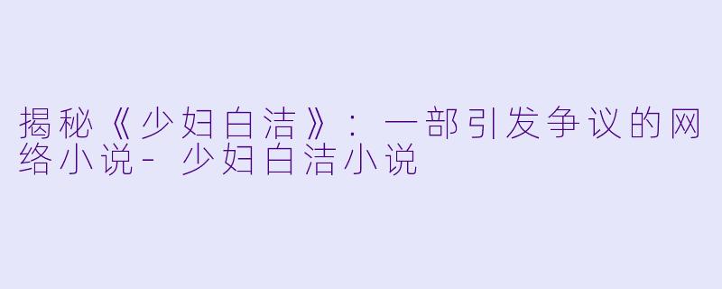 揭秘《少妇白洁》：一部引发争议的网络小说-少妇白洁小说