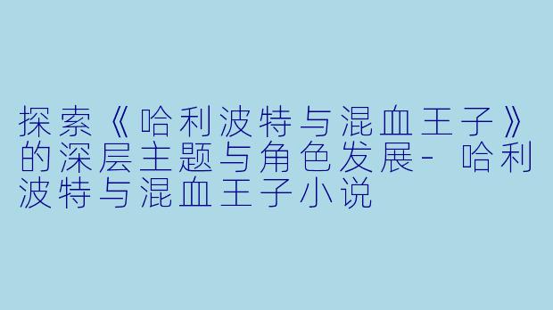 探索《哈利波特与混血王子》的深层主题与角色发展-哈利波特与混血王子小说