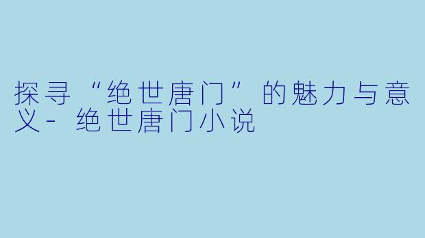 探寻“绝世唐门”的魅力与意义-绝世唐门小说
