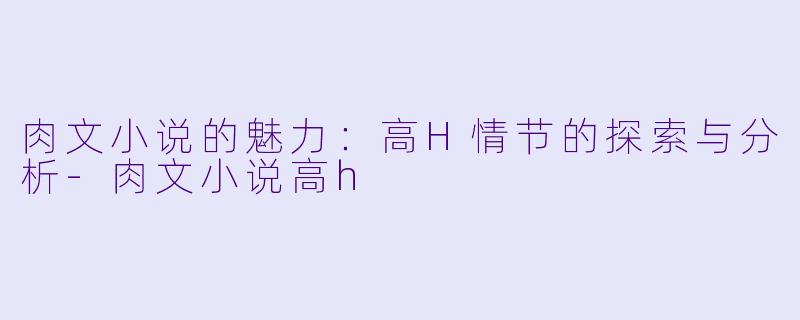 肉文小说的魅力：高H情节的探索与分析-肉文小说高h