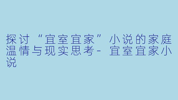 探讨“宜室宜家”小说的家庭温情与现实思考-宜室宜家小说