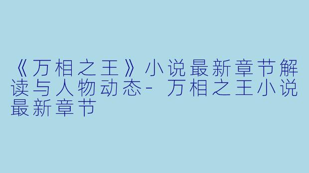 《万相之王》小说最新章节解读与人物动态-万相之王小说最新章节