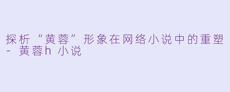 探析“黄蓉”形象在网络小说中的重塑-黄蓉h小说