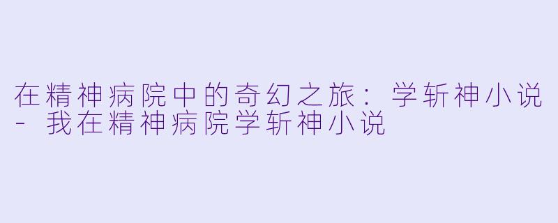 在精神病院中的奇幻之旅：学斩神小说-我在精神病院学斩神小说