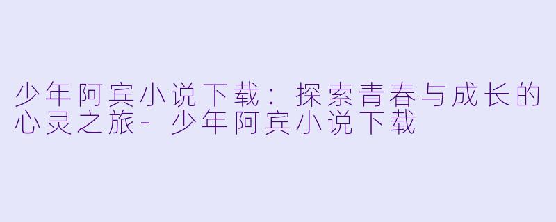 少年阿宾小说下载：探索青春与成长的心灵之旅-少年阿宾小说下载