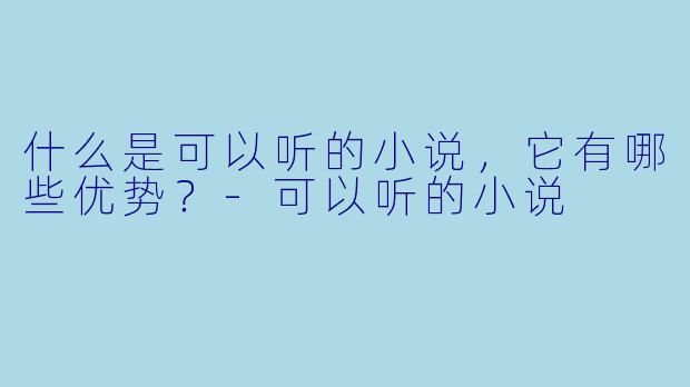 什么是可以听的小说,它有哪些优势?