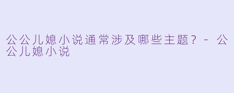 公公儿媳小说通常涉及哪些主题？