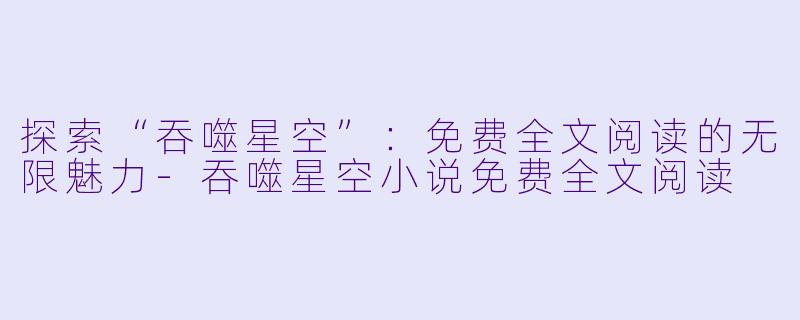 探索“吞噬星空”：免费全文阅读的无限魅力-吞噬星空小说免费全文阅读