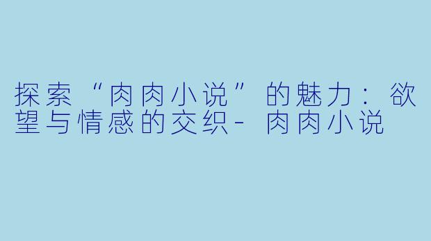 探索“肉肉小说”的魅力：欲望与情感的交织-肉肉小说