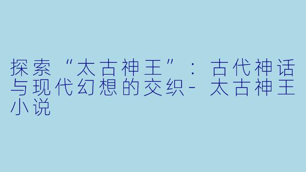 探索“太古神王”：古代神话与现代幻想的交织-太古神王小说