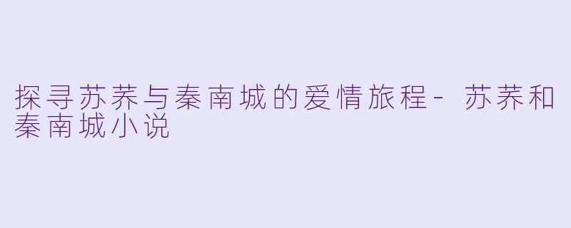 探寻苏荞与秦南城的爱情旅程-苏荞和秦南城小说