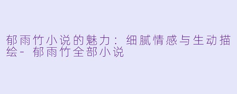 郁雨竹小说的魅力：细腻情感与生动描绘-郁雨竹全部小说