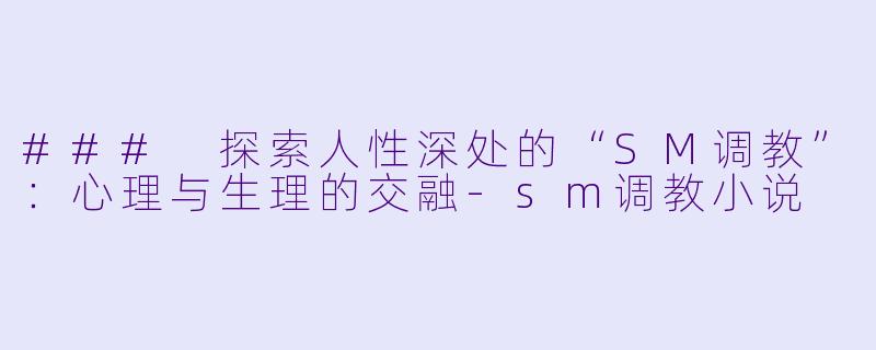 ### 探索人性深处的“SM调教”：心理与生理的交融-sm调教小说