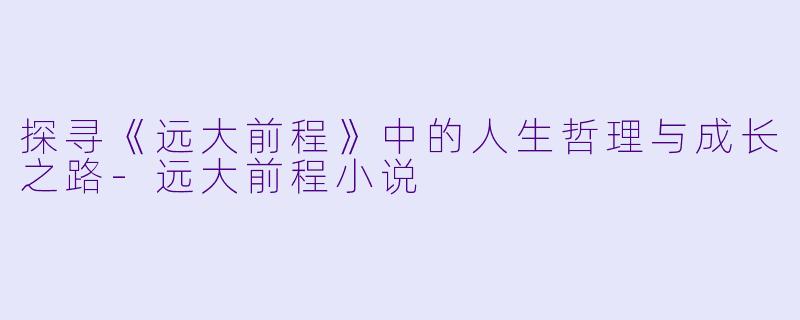 探寻《远大前程》中的人生哲理与成长之路-远大前程小说