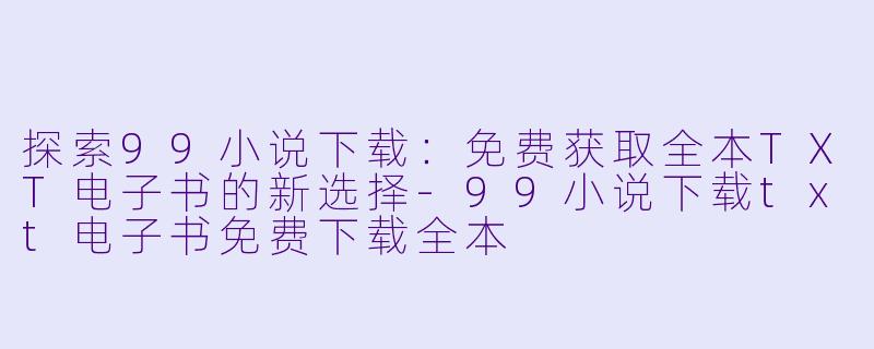 探索99小说下载：免费获取全本TXT电子书的新选择-99小说下载txt电子书免费下载全本
