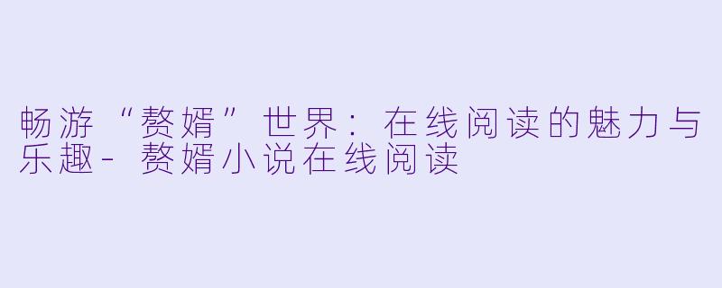 畅游“赘婿”世界：在线阅读的魅力与乐趣-赘婿小说在线阅读