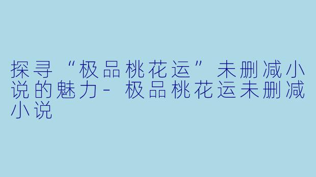 探寻“极品桃花运”未删减小说的魅力-极品桃花运未删减小说
