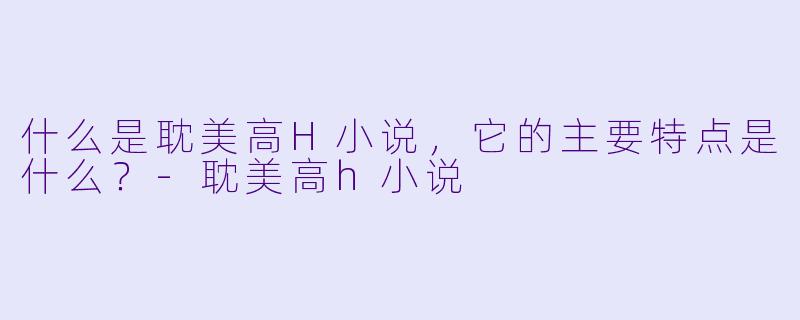 什么是耽美高H小说,它的主要特点是什么?