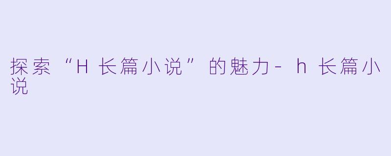 探索“H长篇小说”的魅力-h长篇小说