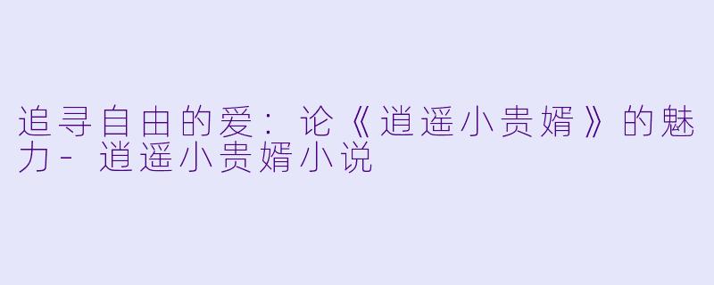 追寻自由的爱：论《逍遥小贵婿》的魅力-逍遥小贵婿小说