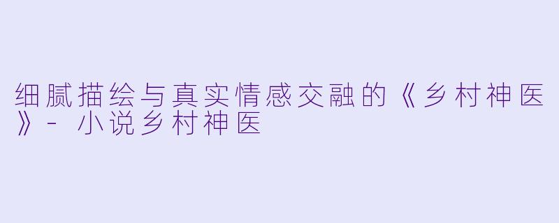 细腻描绘与真实情感交融的《乡村神医》-小说乡村神医
