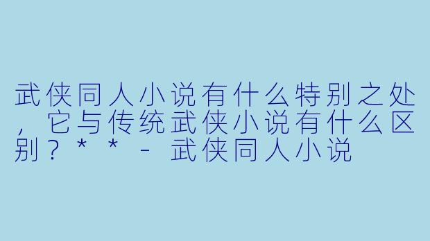 武侠同人小说有什么特别之处,它与传统武侠小说有什么区别?**